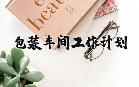 包装车间工作计划范文 包装车间员工工作规划怎么写 (3篇)